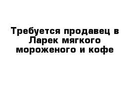 Требуется продавец в Ларек мягкого мороженого и кофе